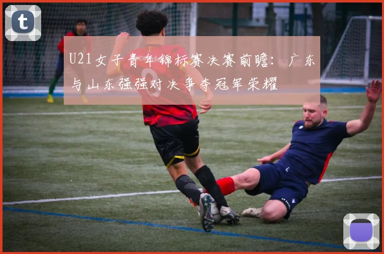 U21女子青年锦标赛决赛前瞻：广东与山东强强对决争夺冠军荣耀