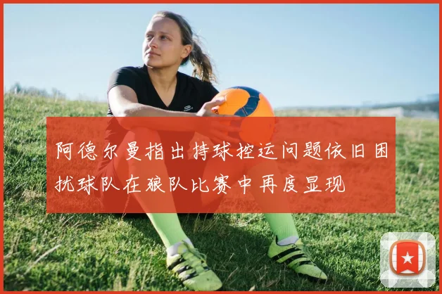 阿德尔曼指出持球控运问题依旧困扰球队在狼队比赛中再度显现