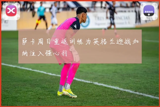 萨卡周日重返训练为英格兰迎战加纳注入强心剂