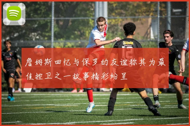 詹姆斯回忆与保罗的友谊称其为最佳控卫之一故事精彩纷呈