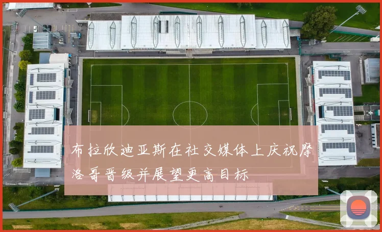 布拉欣迪亚斯在社交媒体上庆祝摩洛哥晋级并展望更高目标