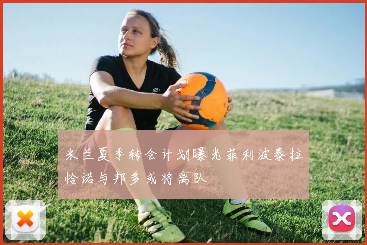 米兰夏季转会计划曝光菲利波泰拉恰诺与邦多或将离队