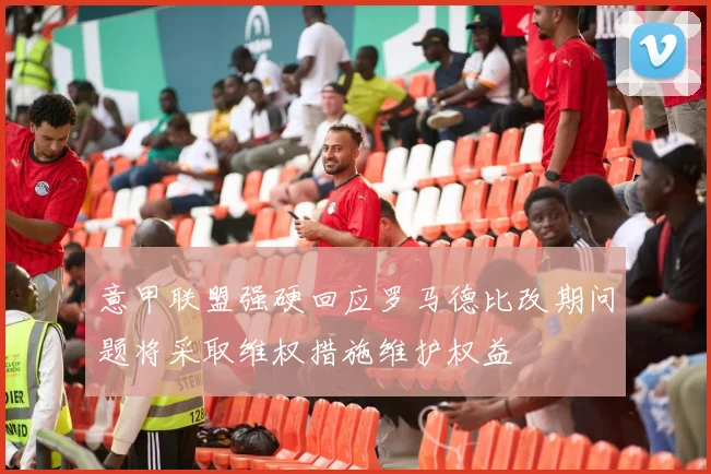 意甲联盟强硬回应罗马德比改期问题将采取维权措施维护权益