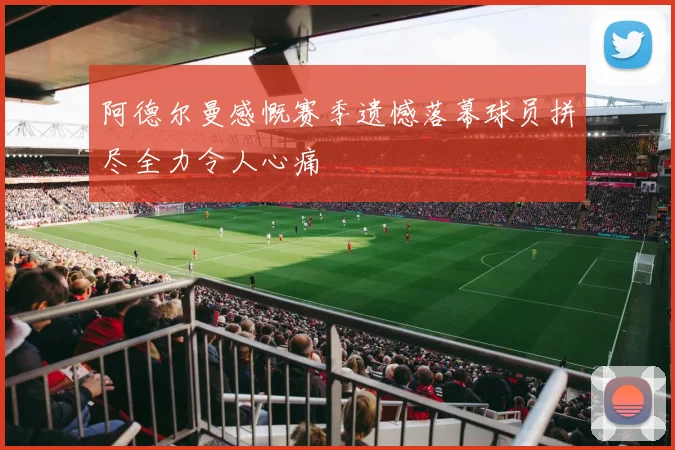 阿德尔曼感慨赛季遗憾落幕球员拼尽全力令人心痛