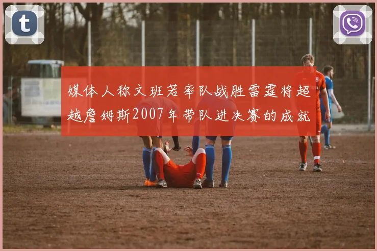 媒体人称文班若率队战胜雷霆将超越詹姆斯2007年带队进决赛的成就