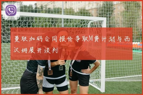 曼联加码合同报价争取M费计划与西汉姆展开谈判