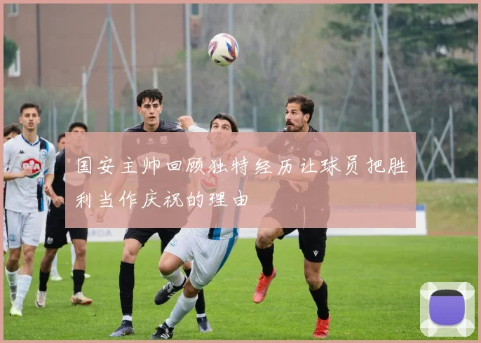 国安主帅回顾独特经历让球员把胜利当作庆祝的理由