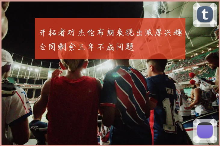 开拓者对杰伦布朗表现出浓厚兴趣合同剩余三年不成问题